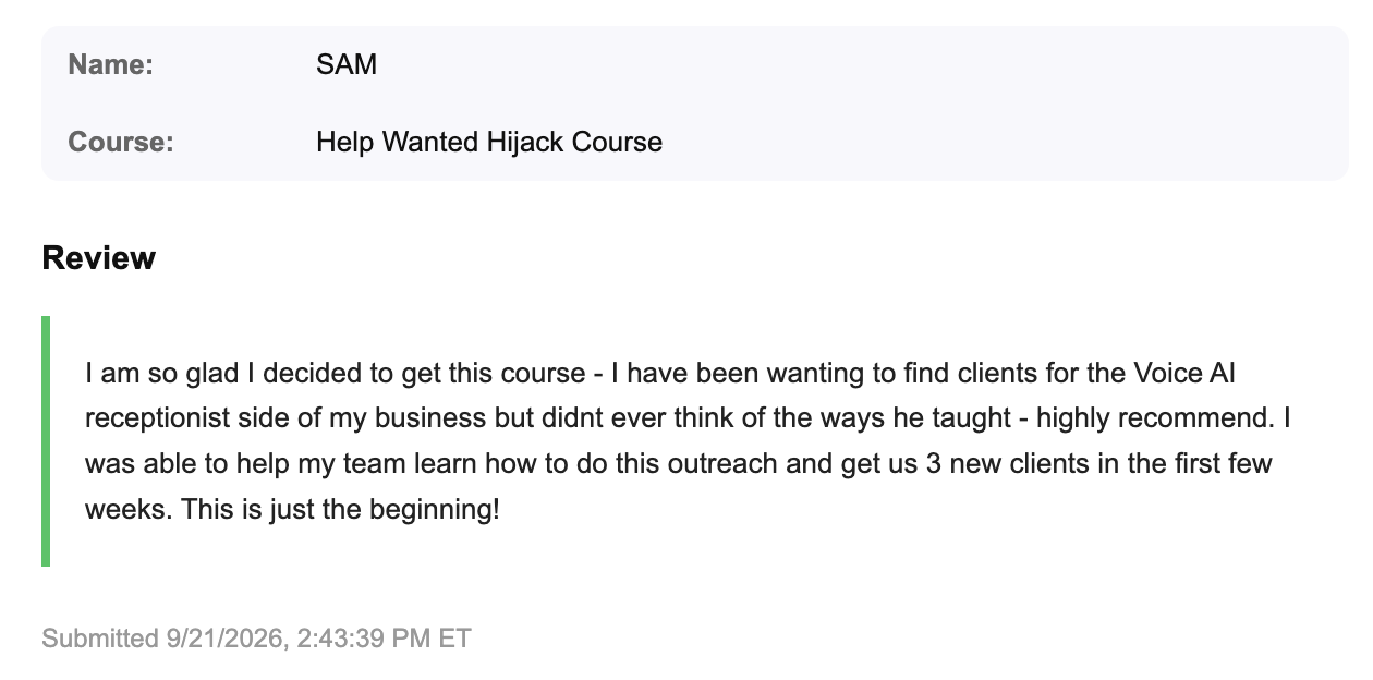 Sam's review of Help Wanted Hijack Course: I am so glad I decided to get this course - I have been wanting to find clients for the Voice AI receptionist side of my business but didnt ever think of the ways he taught - highly recommend. I was able to help my team learn how to do this outreach and get us 3 new clients in the first few weeks. This is just the beginning!